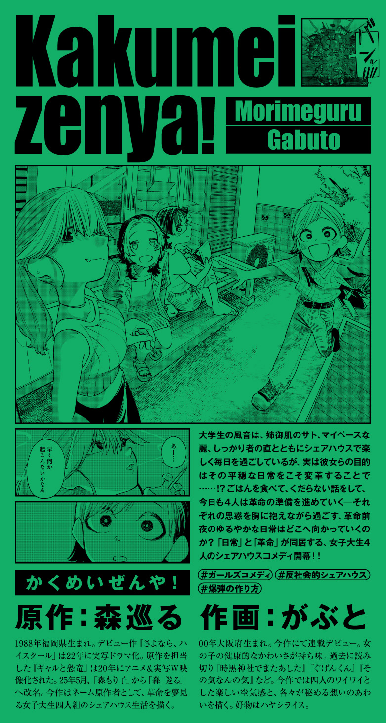 Kakumeizenya！ 大学生の風音は、姉御肌のサト、マイペースな麗、しっかり者の直とともにシェアハウスで楽しく毎日を過ごしているが、実は彼女らの目的はその平穏な日常をこそ変革することで……！？ ごはんを食べて、くだらない話をして、今日も4人は革命の準備を進めていく―― それぞれの思惑を胸に抱えながら過ごす、革命前夜のゆるやかな日常はどこへ向かっていくのか？ 「日常」と「革命」が同居する、女子大生4人のシェアハウスコメディ開幕！！ 原作：森巡る 森巡る/1988年福岡県生まれ。デビュー作『さよなら、ハイスクール』は22年に実写ドラマ化。原作を担当した『ギャルと恐竜』は20年にアニメ&実写W映像化された。25年5月、「森もり子」から「森 巡る」へ改名。今作はネーム原作者として、革命を夢見る女子大生四人組のシェアハウス生活を描く。 作画：がぶと がぶと/00年大阪府生まれ。今作にて連載デビュー。女の子の健康的なかわいさが持ち味。過去に読み切り『時黒神社でまたあした』『ぐげんくん』『その気なんの気』など。今作では四人のワイワイとした楽しい空気感と、各々が秘める想いのあわいを描く。好物はハヤシライス。