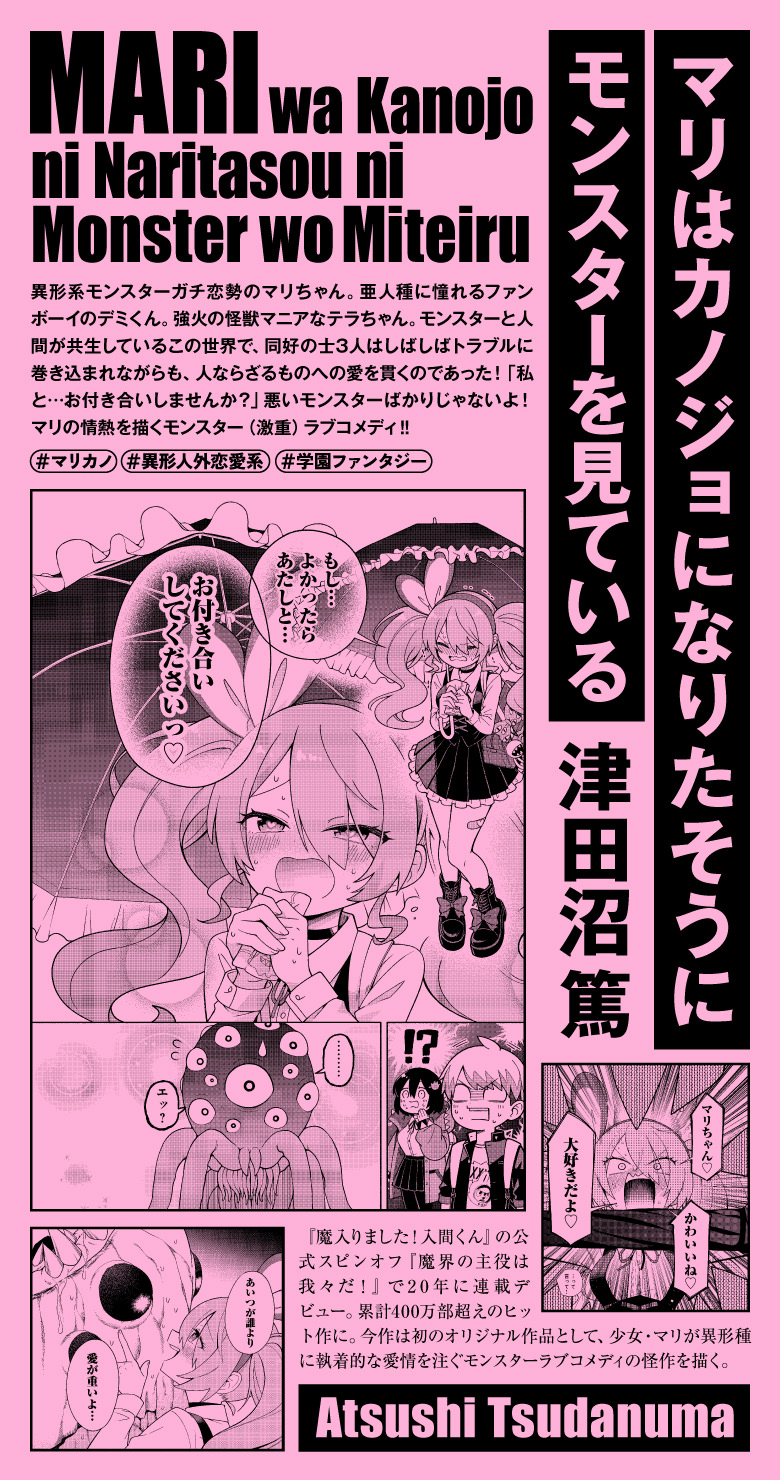 マリはカノジョになりたそうにモンスターを見ている 津田沼篤 『魔入りました！入間くん』の公式スピンオフ『魔界の主役は我々だ！』で20年に連載デビュー。累計400万部超えのヒット作に。今作は初のオリジナル作品として、少女・マリが異形種に執着的な愛情を注ぐモンスターラブコメディの怪作を描く。#異形人外恋愛系 #マリカノ #学園ファンタジー 異形系モンスターガチ恋勢のマリちゃん。亜人種に憧れるファンボーイのデミくん。強火の怪獣マニアなテラちゃん。モンスターと人間が共生しているこの世界で、同好の士3人はしばしばトラブルに巻き込まれながらも、人ならざるものへの愛を貫くのであった！「私と…お付き合いしませんか？」悪いモンスターばかりじゃないよ！　マリの情熱を描くモンスター（激重）ラブコメディ‼︎