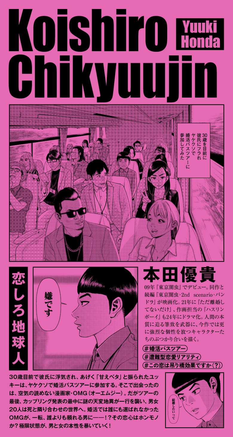 恋しろ地球人 本田優貴 09年『東京闇虫』でデビュー。同作と続編『東京闇虫︲2nd scenario︲パンドラ』が映画化。21年に『ただ離婚してないだけ』、作画担当の『ハスリンボーイ』も24年にドラマ化。人間の本質に迫る筆致を武器に、今作では更に強烈な個性を放つキャラクターたちのぶつかり合いを描く。 #婚活バスツアー #遭難型恋愛リアリティ #この恋は吊り橋効果ですか（？）30歳目前で彼氏に浮気され、あげく「甘えベタ」と振られたユッキーは、ヤケクソで婚活バスツアーに参加する。そこで出会ったのは、空気の読めない漫画家・OMG（オーエムジー）。だがツアーの最後、カップリング発表の最中に謎の天変地異が一行を襲い、男女20人は死と隣り合わせの世界へ。婚活では誰にも選ばれなかったOMGが、一転、誰よりも頼れる男に――！？その恋心はホンモノか？ 極限状態が、男と女の本性を暴いていく！