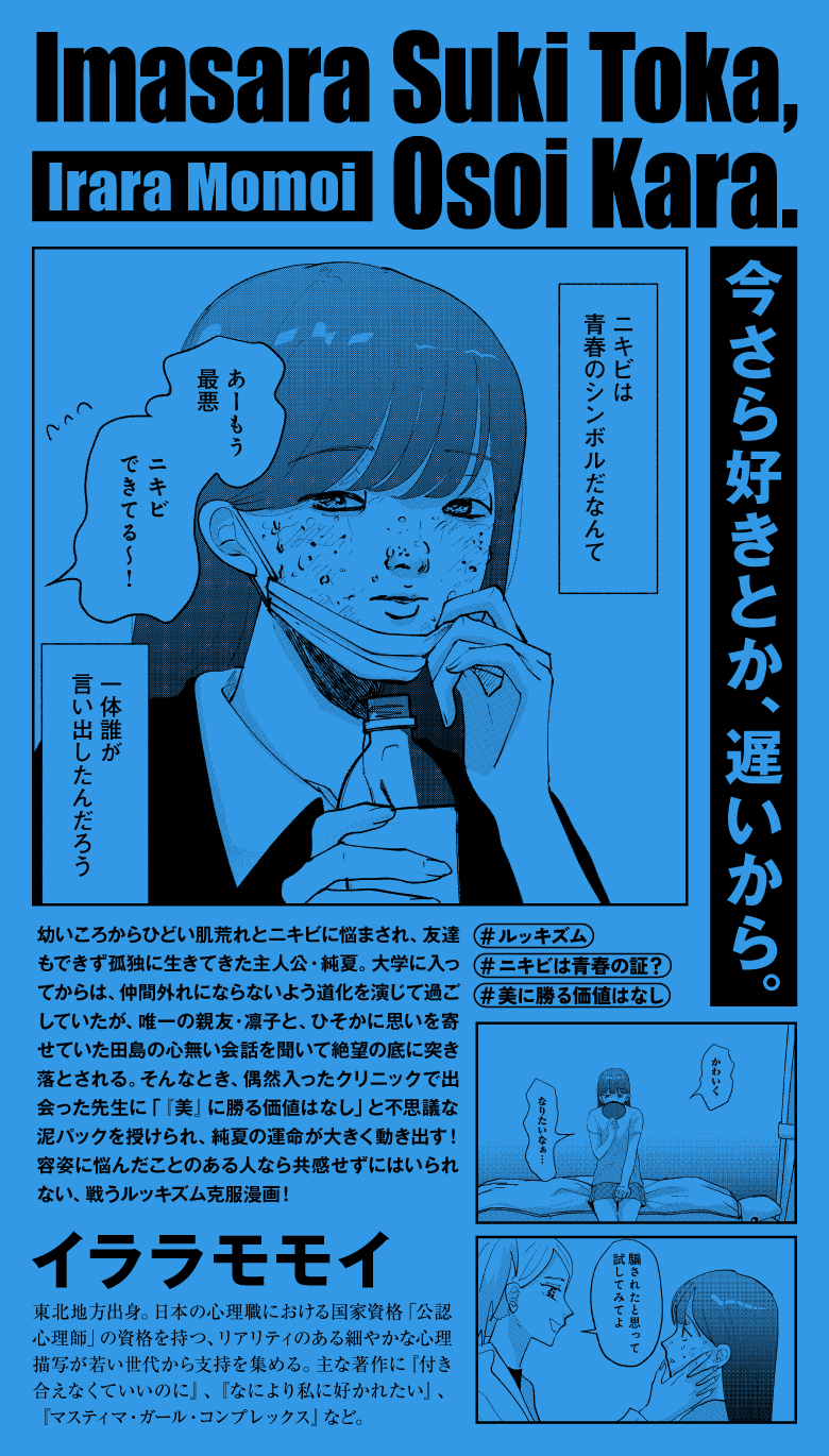 幼いころからひどい肌荒れとニキビに悩まされ、友達もできず孤独に生きてきた主人公・純夏。大学に入ってからは、仲間外れにならないよう道化を演じて過ごしていたが、唯一の親友・凛子と、ひそかに思いを寄せていた田島の心無い会話を聞いて絶望の底に突き落とされる。そんなとき、偶然入ったクリニックで出会った先生に「『美』に勝る価値はなし」と不思議な泥パックを授けられ、純夏の運命が大きく動き出す！容姿に悩んだことのある人なら共感せずにはいられない、戦うルッキズム克服漫画！